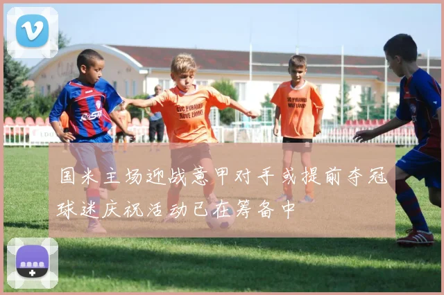 国米主场迎战意甲对手或提前夺冠球迷庆祝活动已在筹备中