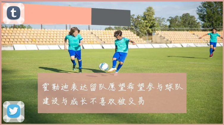 霍勒迪表达留队愿望希望参与球队建设与成长不喜欢被交易