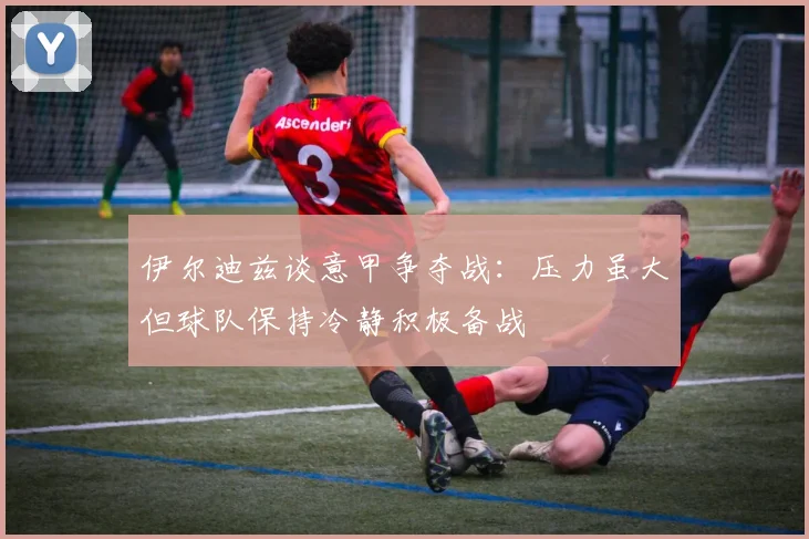 伊尔迪兹谈意甲争夺战：压力虽大但球队保持冷静积极备战