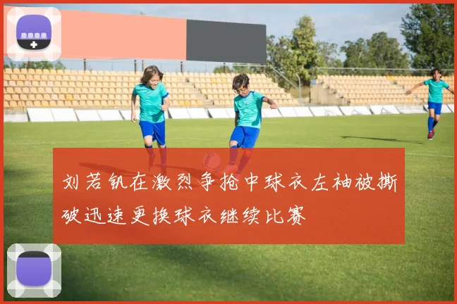 刘若钒在激烈争抢中球衣左袖被撕破迅速更换球衣继续比赛