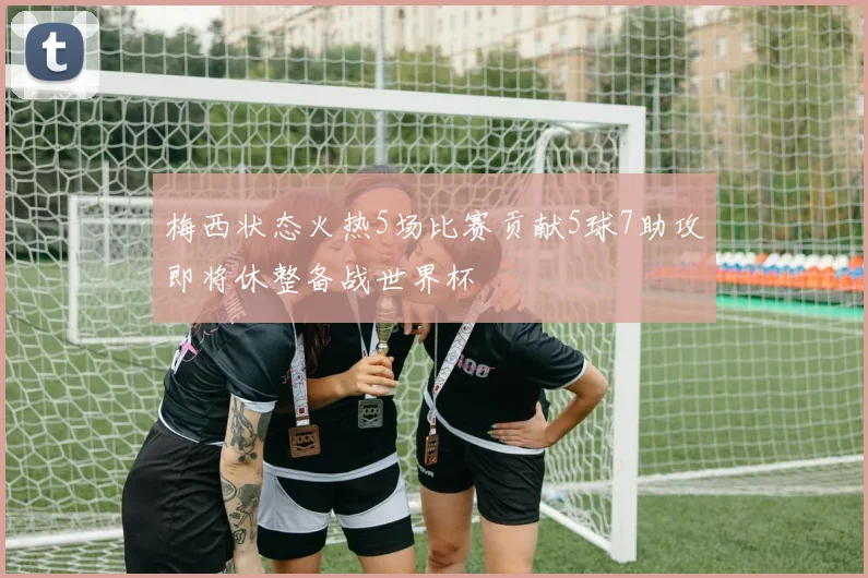 梅西状态火热5场比赛贡献5球7助攻即将休整备战世界杯