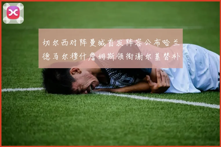 切尔西对阵曼城首发阵容公布哈兰德马尔穆什詹姆斯领衔谢尔基替补出战