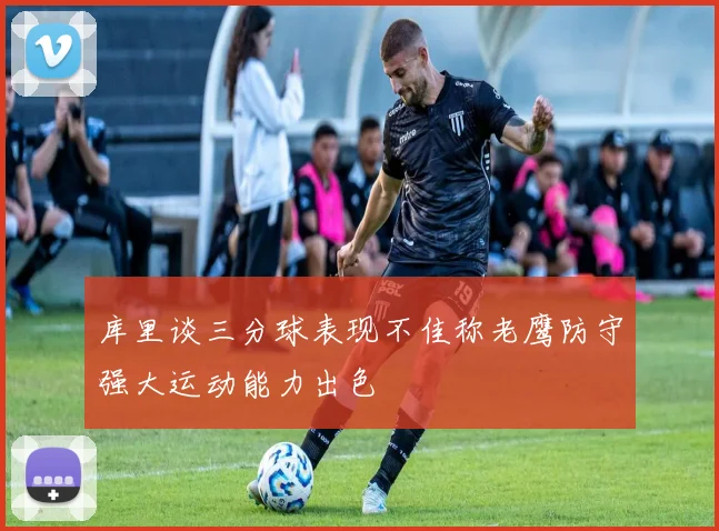 库里谈三分球表现不佳称老鹰防守强大运动能力出色